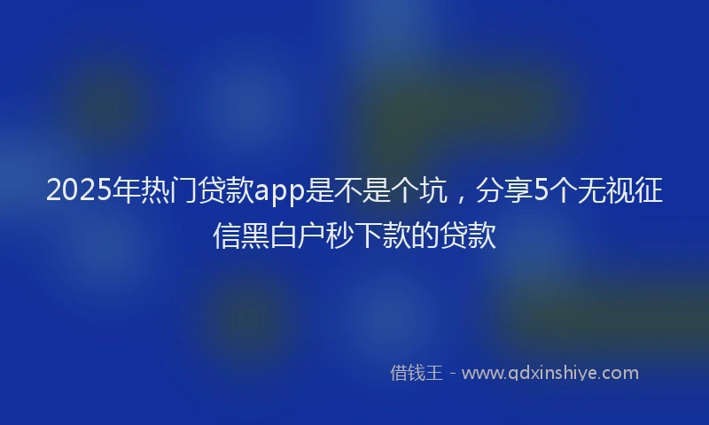 2025年热门贷款app是不是个坑，分享5个无视征信黑白户秒下款的贷款