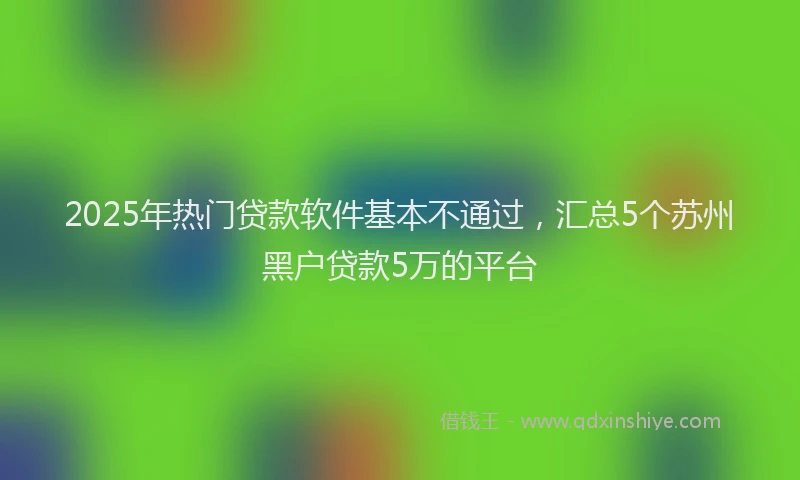 2025年热门贷款软件基本不通过,汇总5个苏州黑户贷款5万的平台