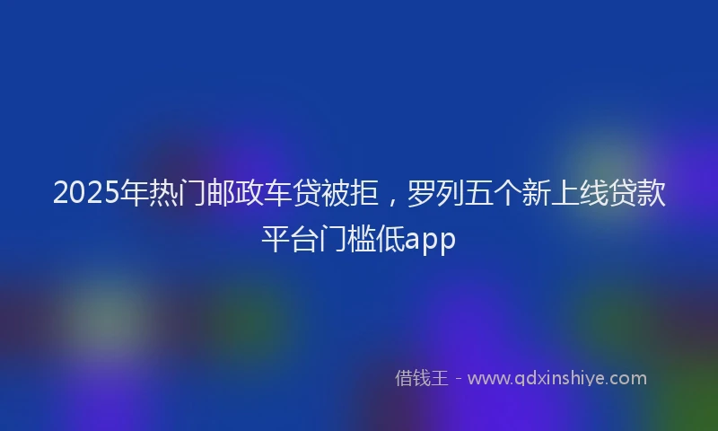 2025年热门邮政车贷被拒,罗列五个新上线贷款平台门槛低app