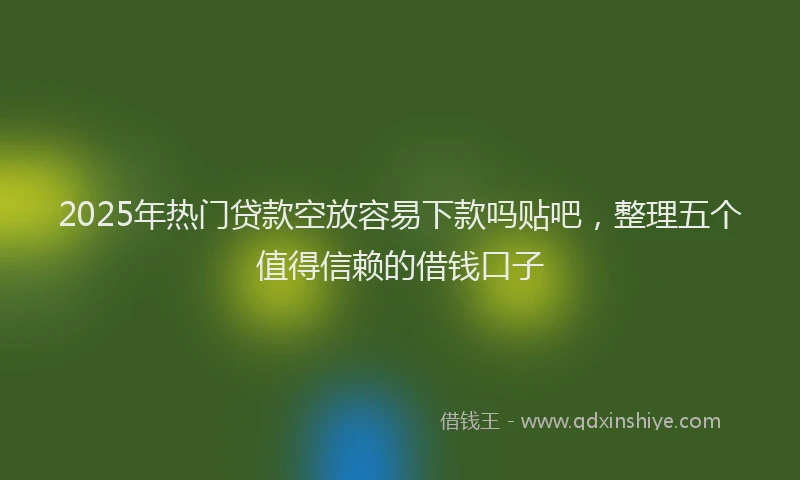 2025年热门贷款空放容易下款吗贴吧,整理五个值得信赖的借钱口子