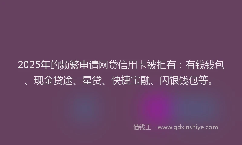 2025年的频繁申请网贷信用卡被拒有：有钱钱包、现金贷途、星贷、快捷宝融、闪银钱包等。