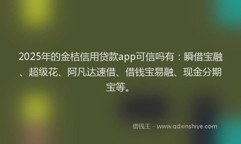 2025年的金桔信用贷款app可信吗有：瞬借宝融、超级花、阿凡达速借、借钱宝易融、现金分期宝等。