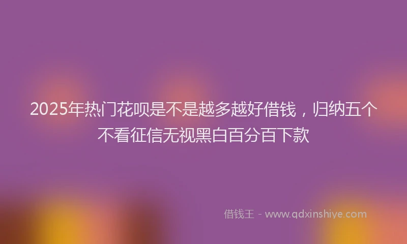 2025年热门花呗是不是越多越好借钱，归纳五个不看征信无视黑白百分百下款