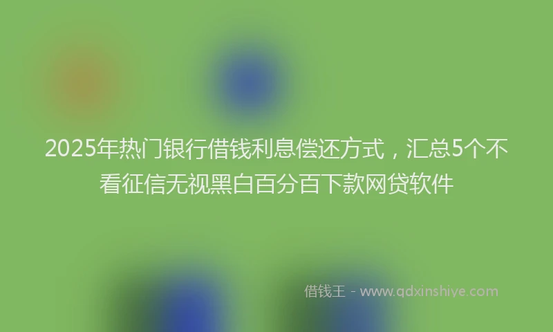2025年热门银行借钱利息偿还方式,汇总5个不看征信无视黑白百分百下款网贷软件
