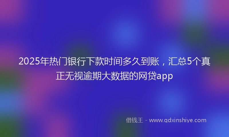 2025年热门银行下款时间多久到账，汇总5个真正无视逾期大数据的网贷app