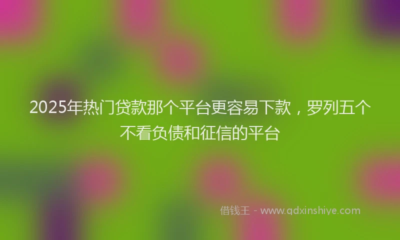2025年热门贷款那个平台更容易下款，罗列五个不看负债和征信的平台