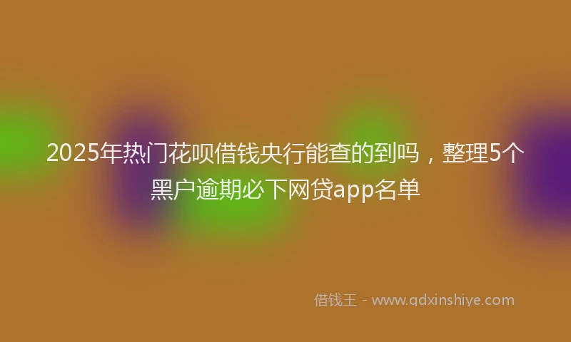 2025年热门花呗借钱央行能查的到吗，整理5个黑户逾期必下网贷app名单