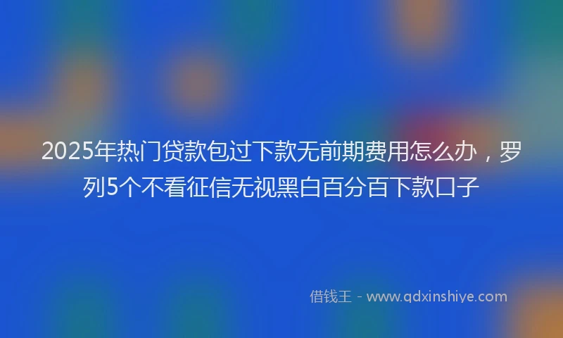2025年热门贷款包过下款无前期费用怎么办，罗列5个不看征信无视黑白百分百下款口子