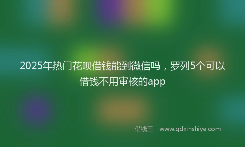 2025年热门花呗借钱能到微信吗，罗列5个可以借钱不用审核的app