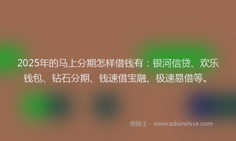 2025年的马上分期怎样借钱有：银河信贷、欢乐钱包、钻石分期、钱速借宝融、极速易借等。
