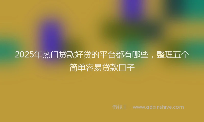 2025年热门贷款好贷的平台都有哪些,整理五个简单容易贷款口子