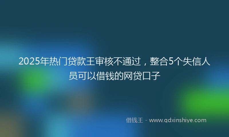 2025年热门贷款王审核不通过,整合5个失信人员可以借钱的网贷口子