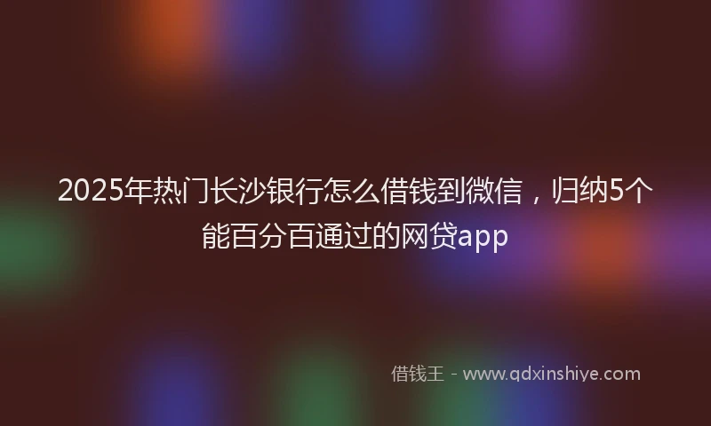 2025年热门长沙银行怎么借钱到微信,归纳5个能百分百通过的网贷app