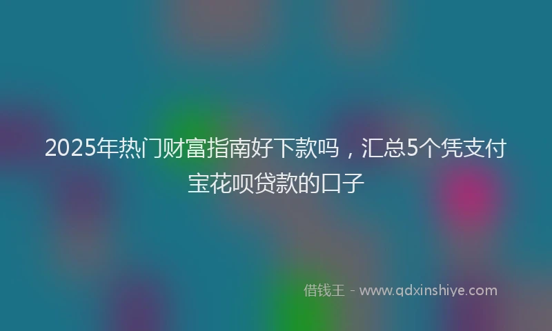 2025年热门财富指南好下款吗，汇总5个凭支付宝花呗贷款的口子