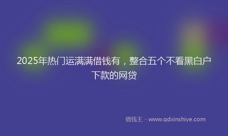 2025年热门运满满借钱有,整合五个不看黑白户下款的网贷