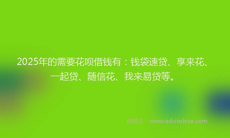 2025年的需要花呗借钱有：钱袋速贷、享来花、一起贷、随信花、我来易贷等。