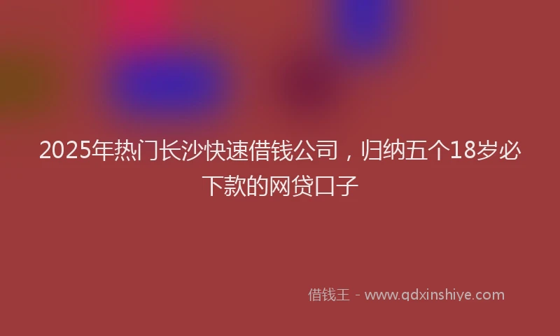 2025年热门长沙快速借钱公司,归纳五个18岁必下款的网贷口子