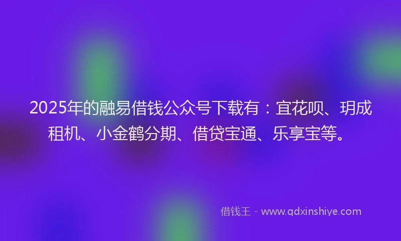 2025年的融易借钱公众号下载有：宜花呗、玥成租机、小金鹤分期、借贷宝通、乐享宝等。