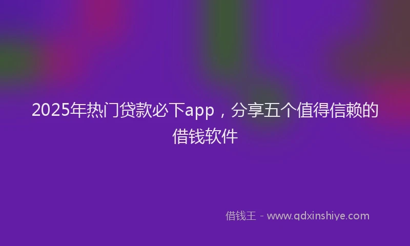2025年热门贷款必下app,分享五个值得信赖的借钱软件
