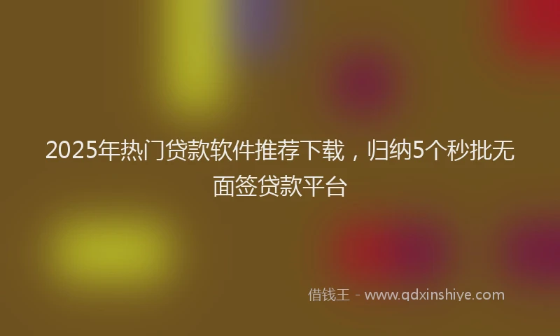 2025年热门贷款软件推荐下载，归纳5个秒批无面签贷款平台