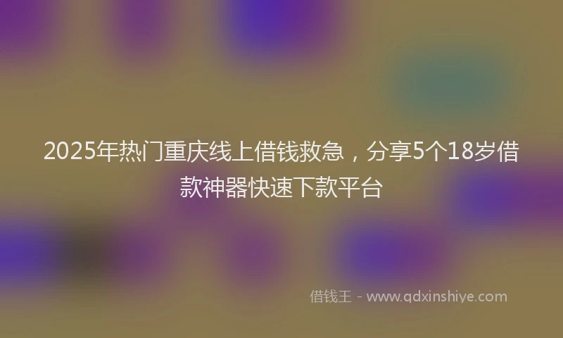 2025年热门重庆线上借钱救急，分享5个18岁借款神器快速下款平台