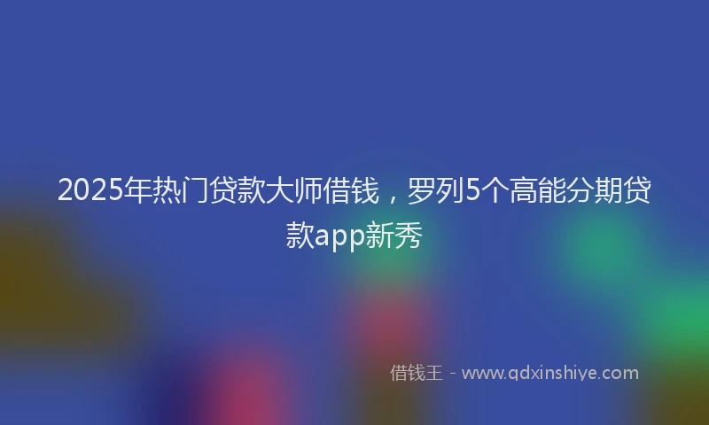 2025年热门贷款大师借钱,罗列5个高能分期贷款app新秀
