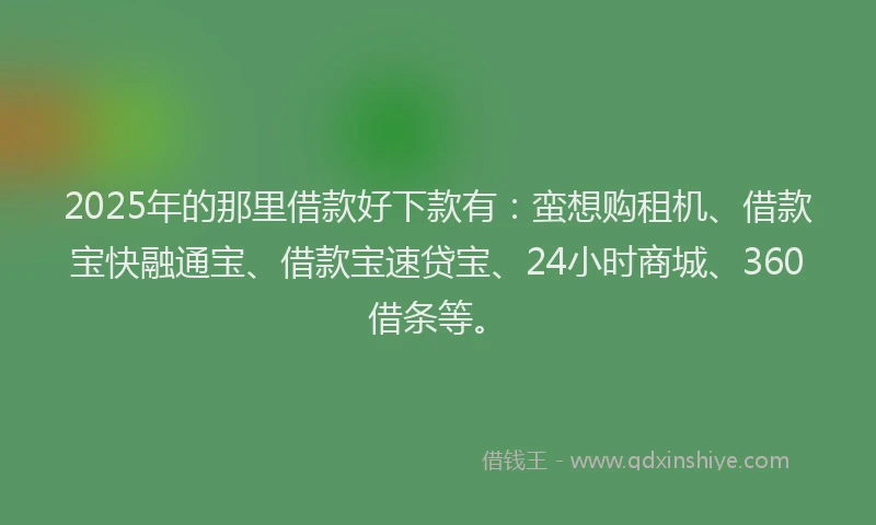 2025年的那里借款好下款有:蛮想购租机、借款宝快融通宝、借款宝速贷宝、24小时商城、360借条等。