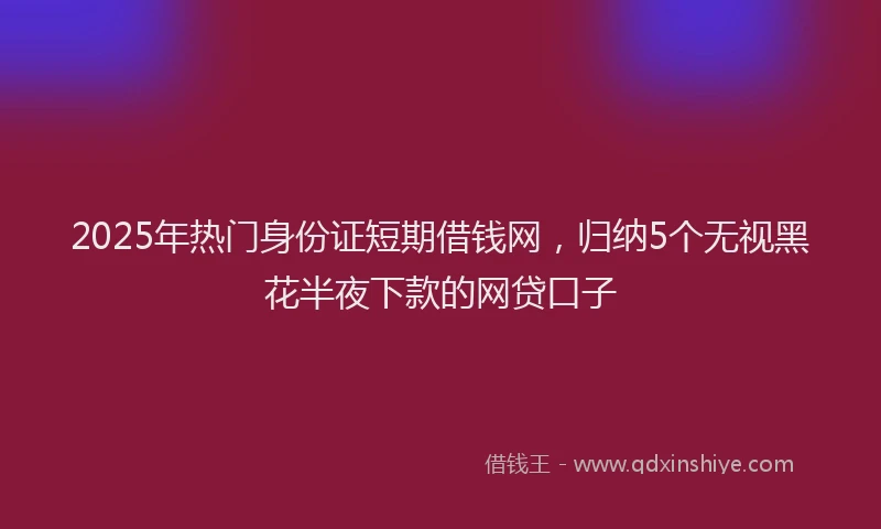 2025年热门身份证短期借钱网，归纳5个无视黑花半夜下款的网贷口子