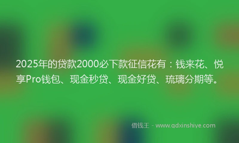 2025年的贷款2000必下款征信花有:钱来花、悦享Pro钱包、现金秒贷、现金好贷、琉璃分期等。