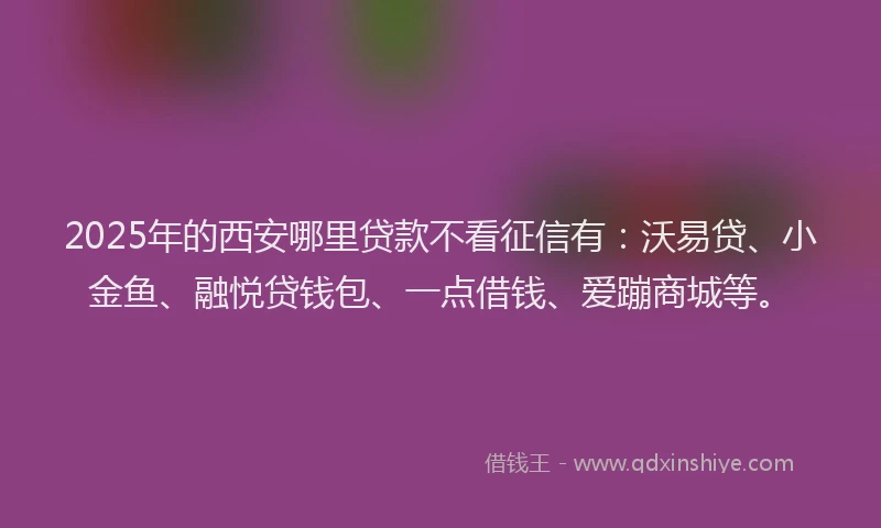 2025年的西安哪里贷款不看征信有：沃易贷、小金鱼、融悦贷钱包、一点借钱、爱蹦商城等。