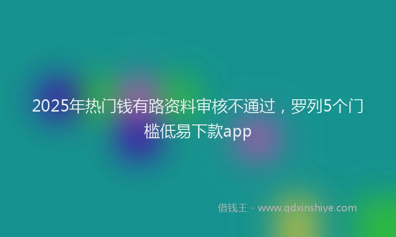2025年热门钱有路资料审核不通过，罗列5个门槛低易下款app