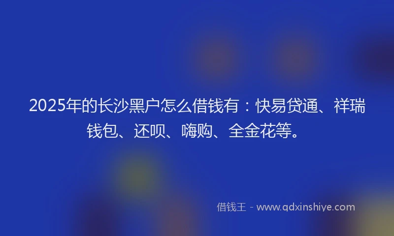 2025年的长沙黑户怎么借钱有：快易贷通、祥瑞钱包、还呗、嗨购、全金花等。