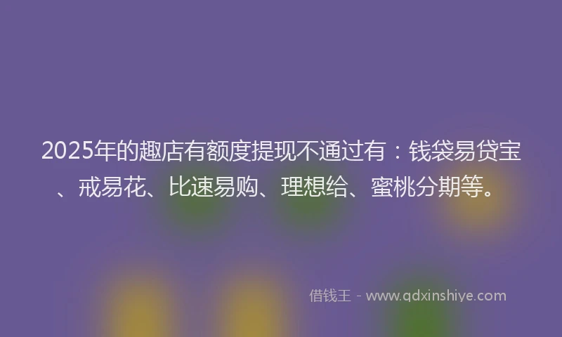 2025年的趣店有额度提现不通过有:钱袋易贷宝、戒易花、比速易购、理想给、蜜桃分期等。