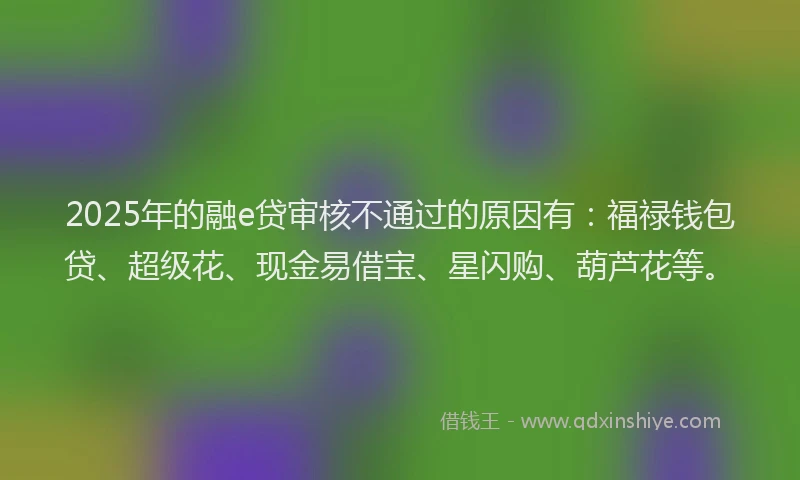 2025年的融e贷审核不通过的原因有：福禄钱包贷、超级花、现金易借宝、星闪购、葫芦花等。