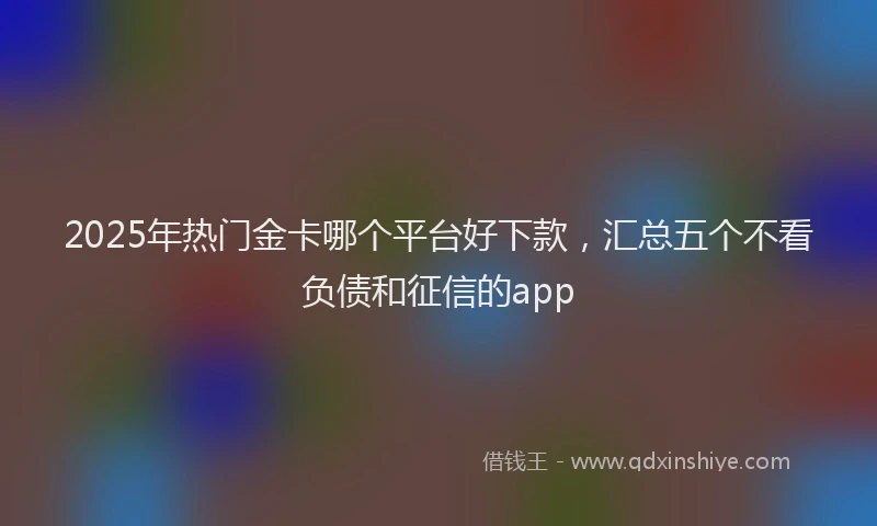 2025年热门金卡哪个平台好下款，汇总五个不看负债和征信的app