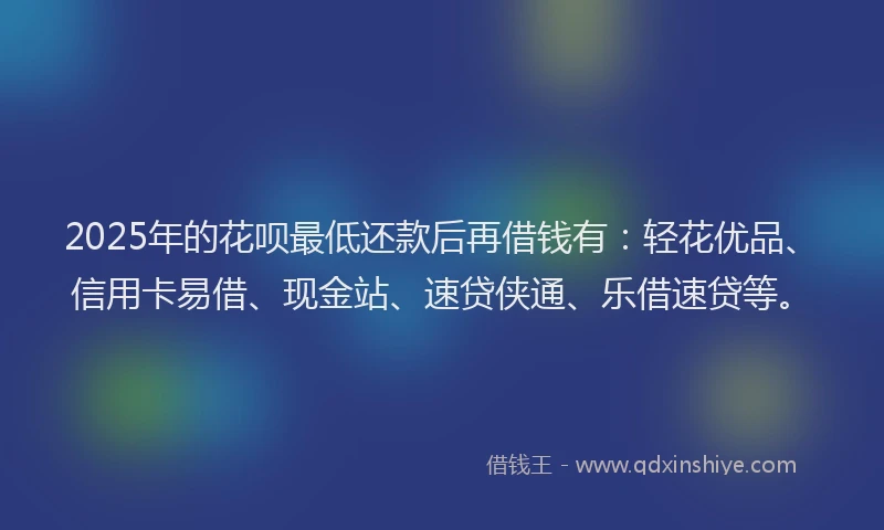 2025年的花呗最低还款后再借钱有：轻花优品、信用卡易借、现金站、速贷侠通、乐借速贷等。
