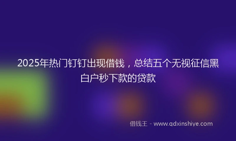 2025年热门钉钉出现借钱,总结五个无视征信黑白户秒下款的贷款