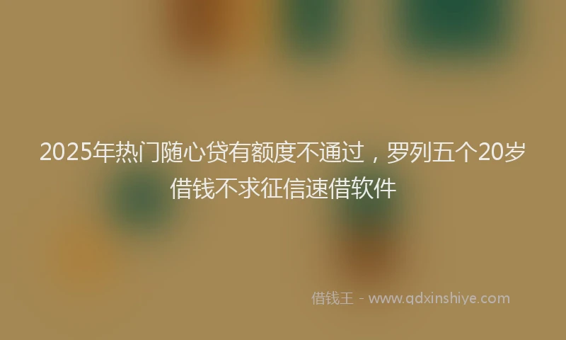2025年热门随心贷有额度不通过，罗列五个20岁借钱不求征信速借软件