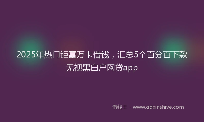 2025年热门钜富万卡借钱,汇总5个百分百下款无视黑白户网贷app