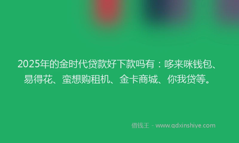 2025年的金时代贷款好下款吗有:哆来咪钱包、易得花、蛮想购租机、金卡商城、你我贷等。