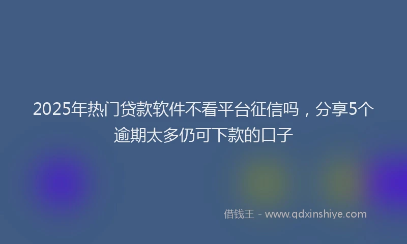 2025年热门贷款软件不看平台征信吗,分享5个逾期太多仍可下款的口子