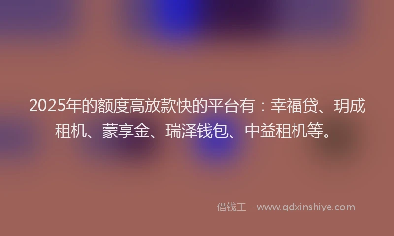 2025年的额度高放款快的平台有：幸福贷、玥成租机、蒙享金、瑞泽钱包、中益租机等。