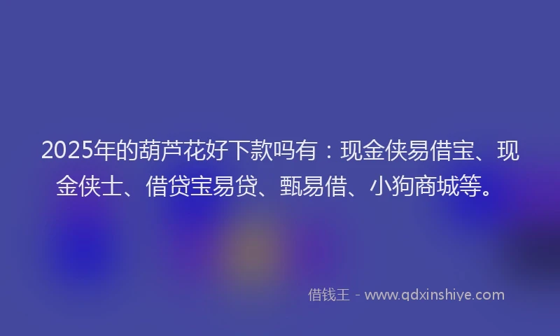 2025年的葫芦花好下款吗有:现金侠易借宝、现金侠士、借贷宝易贷、甄易借、小狗商城等。