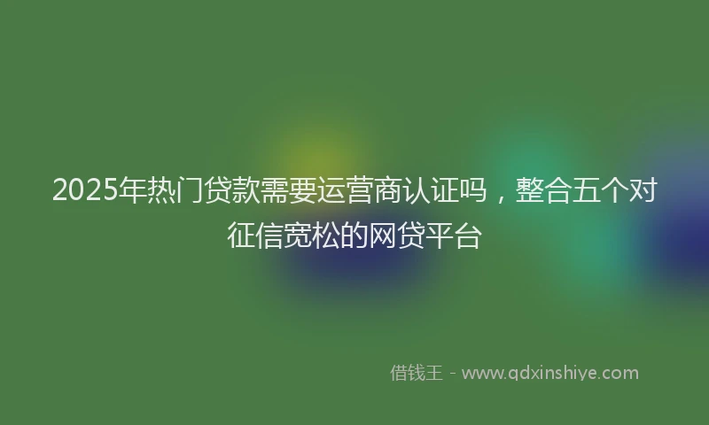2025年热门贷款需要运营商认证吗,整合五个对征信宽松的网贷平台