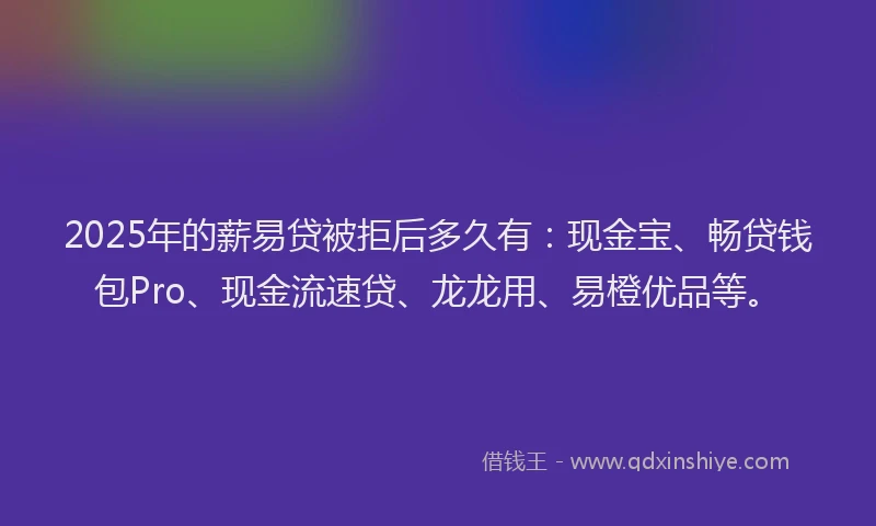 2025年的薪易贷被拒后多久有：现金宝、畅贷钱包Pro、现金流速贷、龙龙用、易橙优品等。