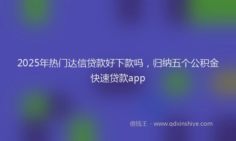 2025年热门达信贷款好下款吗,归纳五个公积金快速贷款app