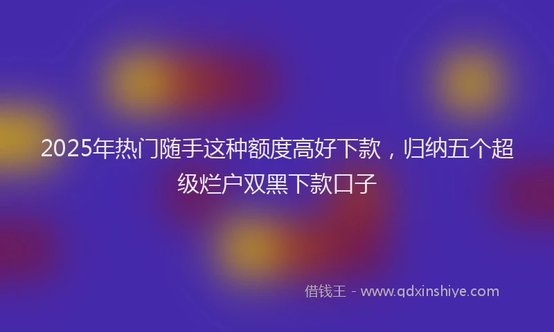 2025年热门随手这种额度高好下款，归纳五个超级烂户双黑下款口子