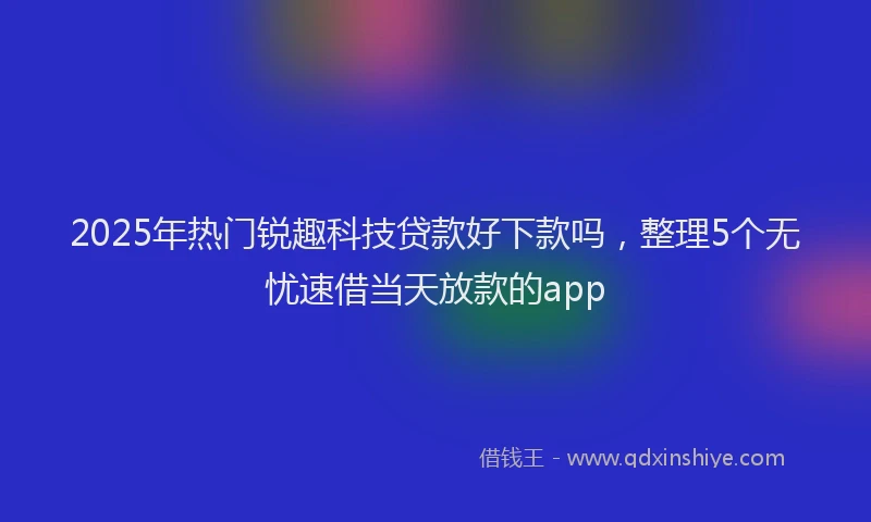 2025年热门锐趣科技贷款好下款吗，整理5个无忧速借当天放款的app