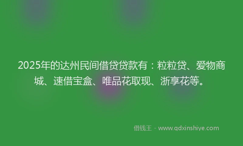 2025年的达州民间借贷贷款有：粒粒贷、爱物商城、速借宝盒、唯品花取现、浙享花等。