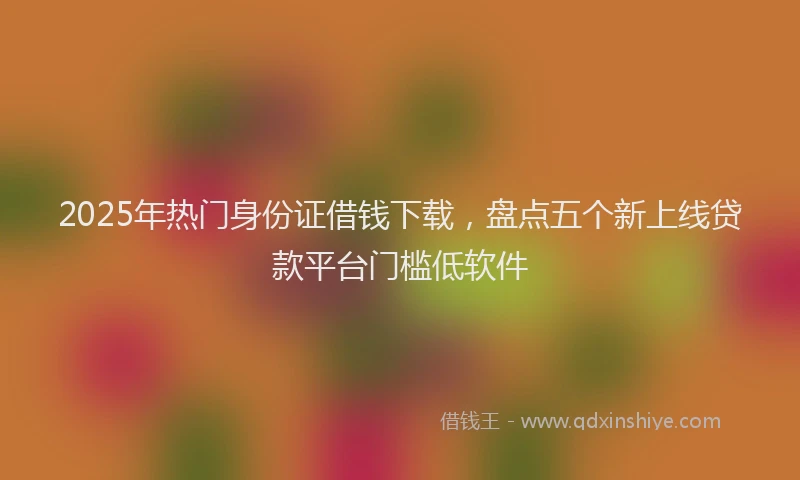 2025年热门身份证借钱下载,盘点五个新上线贷款平台门槛低软件